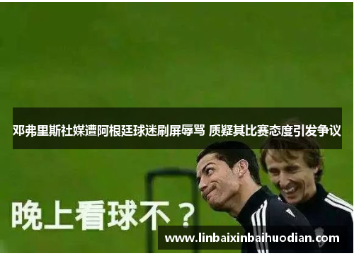 邓弗里斯社媒遭阿根廷球迷刷屏辱骂 质疑其比赛态度引发争议